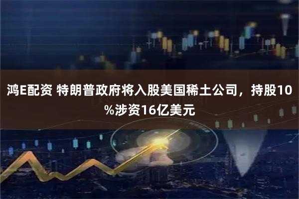 鸿E配资 特朗普政府将入股美国稀土公司，持股10%涉资16亿美元