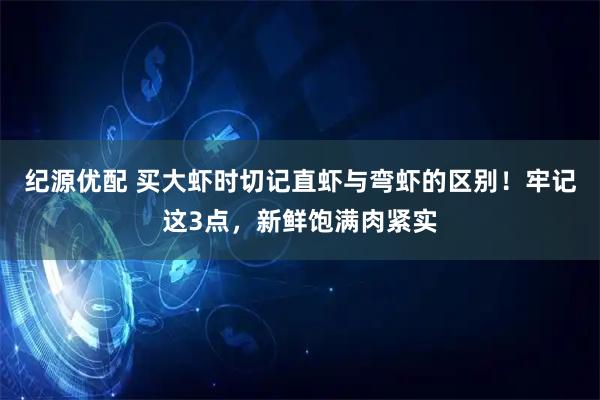 纪源优配 买大虾时切记直虾与弯虾的区别！牢记这3点，新鲜饱满肉紧实