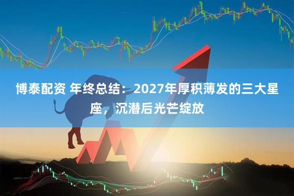 博泰配资 年终总结：2027年厚积薄发的三大星座，沉潜后光芒绽放