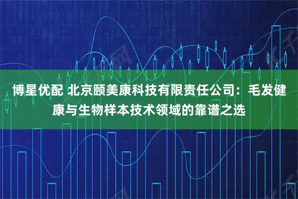 博星优配 北京颐美康科技有限责任公司：毛发健康与生物样本技术领域的靠谱之选