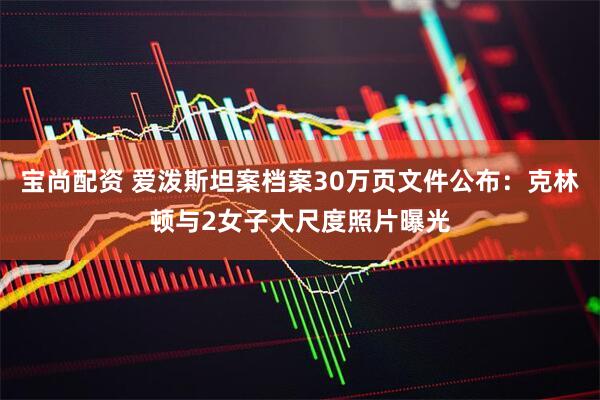 宝尚配资 爱泼斯坦案档案30万页文件公布：克林顿与2女子大尺度照片曝光