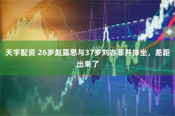 天宇配资 26岁赵露思与37岁刘亦菲并排坐，差距出来了