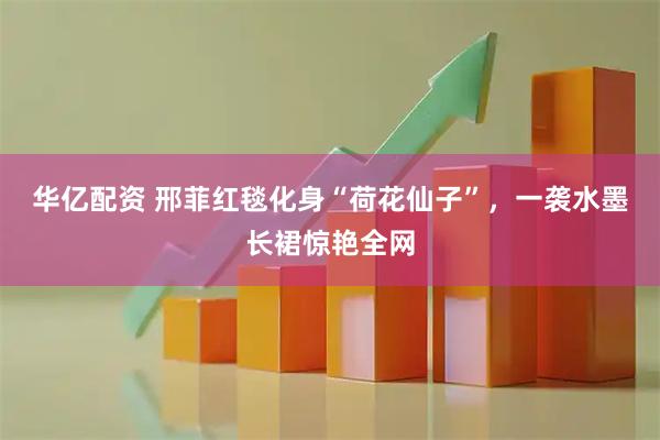 华亿配资 邢菲红毯化身“荷花仙子”，一袭水墨长裙惊艳全网