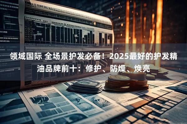 领域国际 全场景护发必备！2025最好的护发精油品牌前十：修护、防燥、焕亮