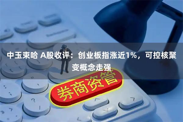 中玉束哈 A股收评：创业板指涨近1%，可控核聚变概念走强