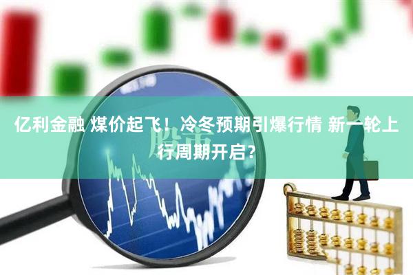亿利金融 煤价起飞！冷冬预期引爆行情 新一轮上行周期开启？