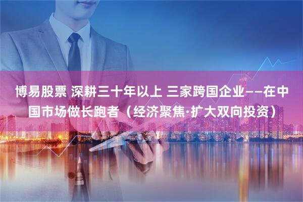 博易股票 深耕三十年以上 三家跨国企业——在中国市场做长跑者（经济聚焦·扩大双向投资）