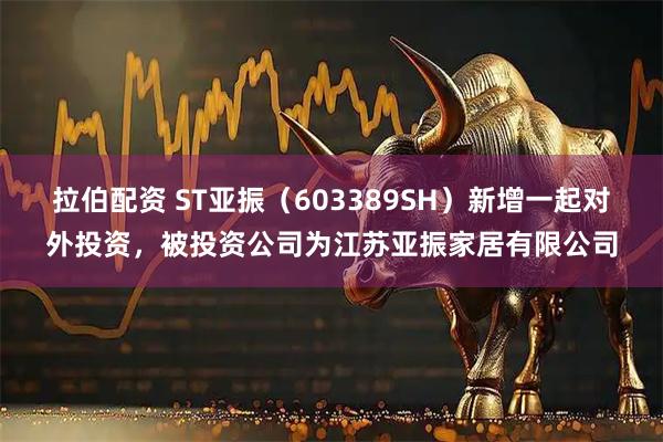 拉伯配资 ST亚振（603389SH）新增一起对外投资，被投资公司为江苏亚振家居有限公司